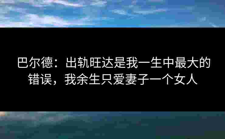 巴尔德：出轨旺达是我一生中最大的错误，我余生只爱妻子一个女人