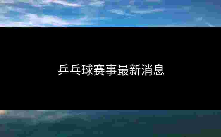 乒乓球赛事最新消息 乒乓球赛事最新消息