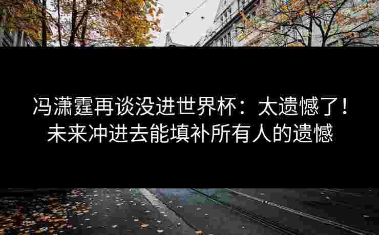冯潇霆再谈没进世界杯:太遗憾了!未来冲进去能填补所有人的遗憾 冯潇霆再谈没进世界杯:太遗憾了!未来冲进去能填补所有人的遗憾