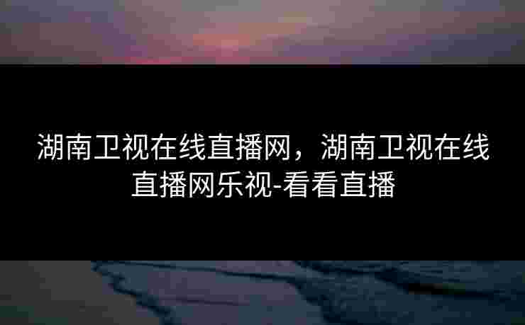 湖南卫视在线直播网，湖南卫视在线直播网乐视-看看直播