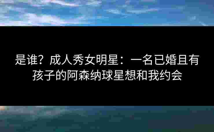 是谁？成人秀女明星：一名已婚且有孩子的阿森纳球星想和我约会