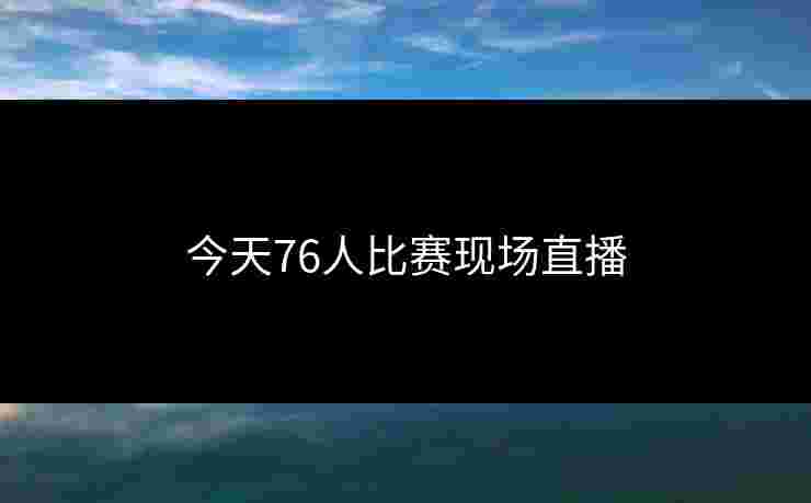 今天76人比赛现场直播 今天76人比赛现场直播