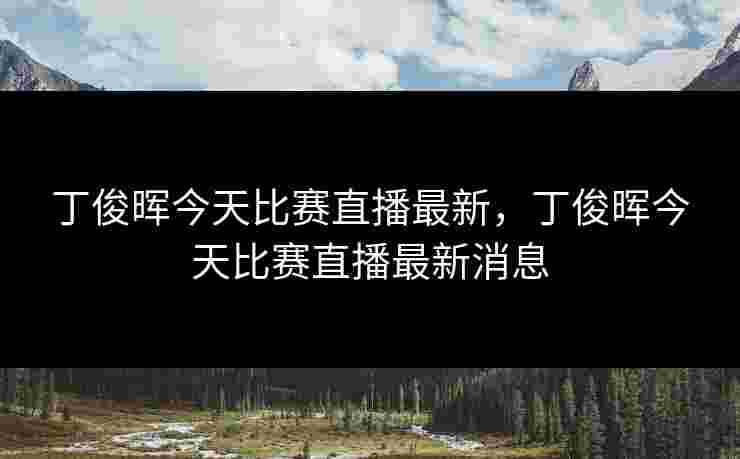 丁俊晖今天比赛直播最新，丁俊晖今天比赛直播最新消息