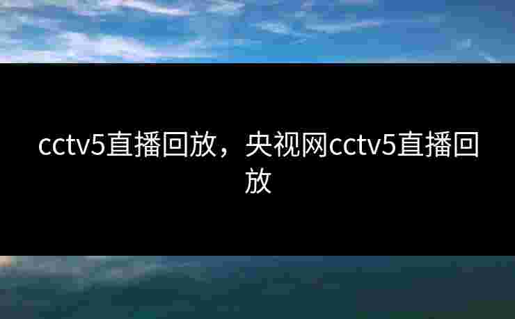 cctv5直播回放,央视网cctv5直播回放 cctv5直播回放,央视网cctv5直播回放